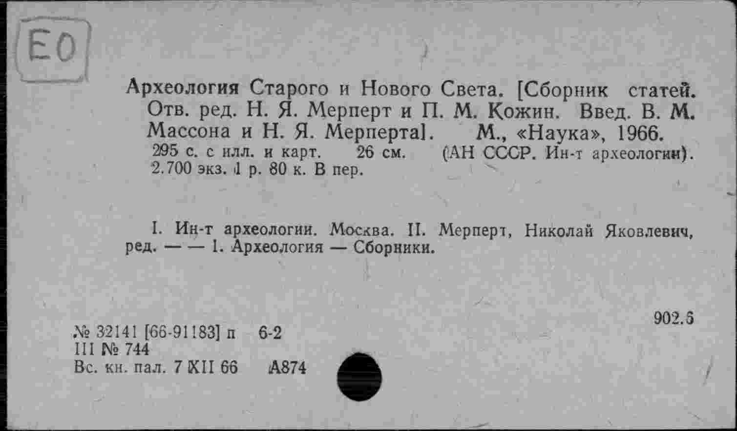 ﻿Археология Старого и Нового Света. [Сборник статей. Отв. ред. Н. Я. Мерперт и П. М. Кожин. Введ. В. М. Массона и Н. Я. Мерперта]. М., «Наука», 1966. 295 с. с илл. и карт. 26 см. (АН СССР. Ин-т археологии). 2.700 экз. d р. 80 к. В пер.
I. Ин-т археологии. Москва. II. Мерперт, Николай Яковлевич, ред.------1. Археология — Сборники.
№ 32141 [66-91183] п 6-2
III № 744
Вс. кн. пал. 7 КП 66	А874
902.5